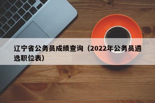 辽宁省公务员成绩查询（2022年公务员遴选职位表）