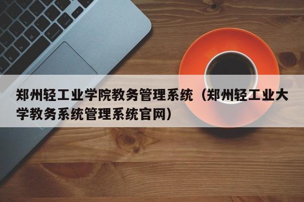 郑州轻工业学院教务管理系统（郑州轻工业大学教务系统管理系统官网）