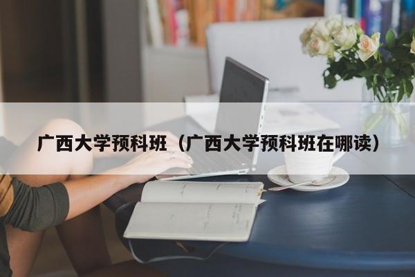 广西大学预科班（广西大学预科班在哪读）