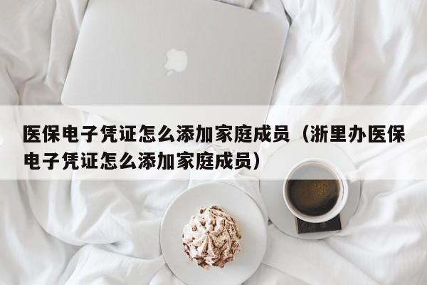 医保电子凭证怎么添加家庭成员（浙里办医保电子凭证怎么添加家庭成员）