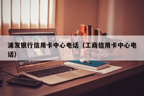 浦发银行信用卡中心电话（工商信用卡中心电话）