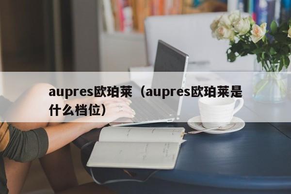 aupres欧珀莱（aupres欧珀莱是什么档位）