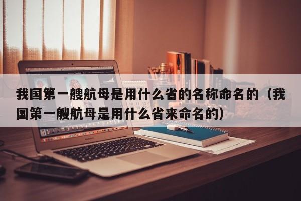 我国第一艘航母是用什么省的名称命名的（我国第一艘航母是用什么省来命名的）