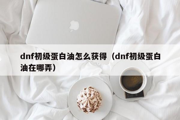 dnf初级蛋白油怎么获得（dnf初级蛋白油在哪弄）