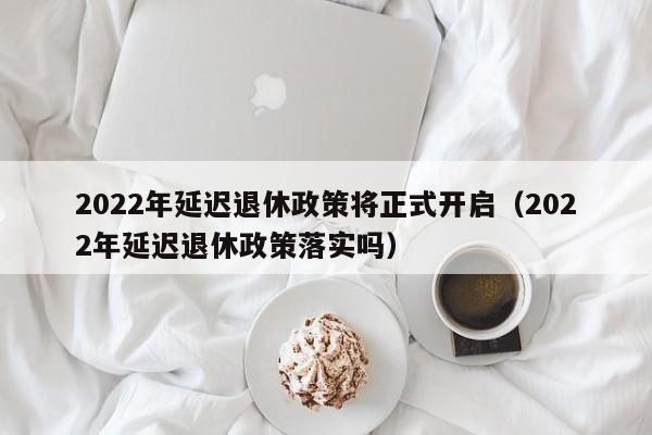 2022年延迟退休政策将正式开启（2022年延迟退休政策落实吗）