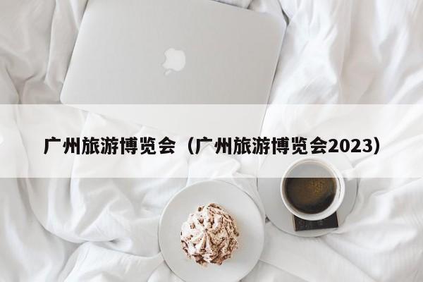 广州旅游博览会（广州旅游博览会2023）