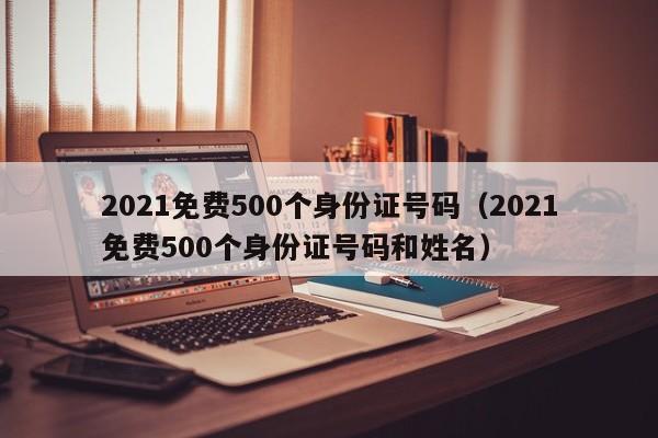 2021免费500个身份证号码（2021免费500个身份证号码和姓名）