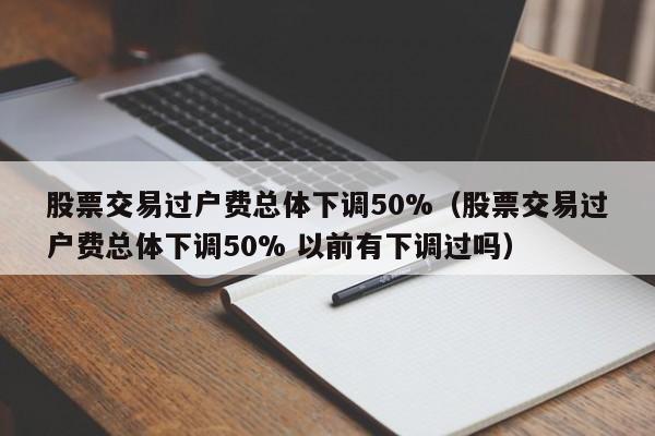 股票交易过户费总体下调50%（股票交易过户费总体下调50% 以前有下调过吗）