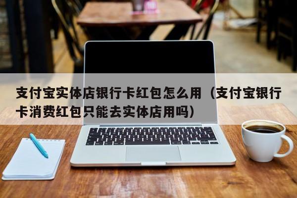 支付宝实体店银行卡红包怎么用（支付宝银行卡消费红包只能去实体店用吗）