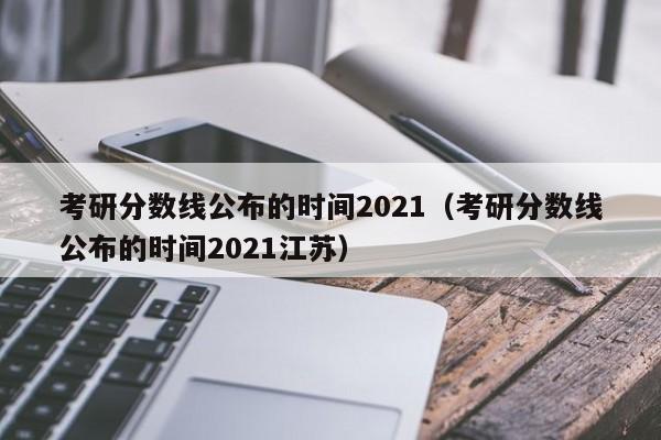 考研分数线公布的时间2021（考研分数线公布的时间2021江苏）