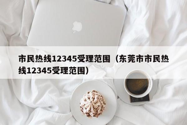 市民热线12345受理范围（东莞市市民热线12345受理范围）