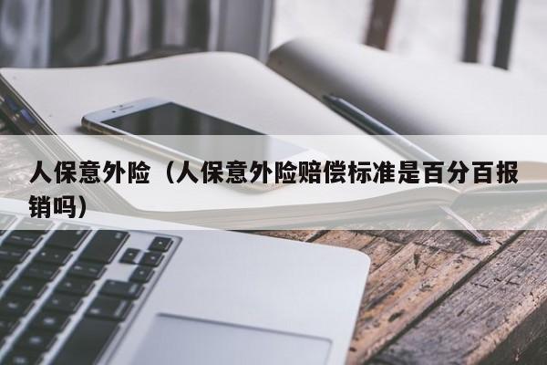 人保意外险（人保意外险赔偿标准是百分百报销吗）