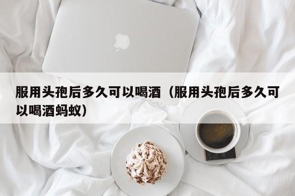 服用头孢后多久可以喝酒（服用头孢后多久可以喝酒蚂蚁）