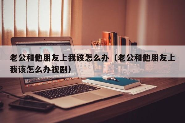 老公和他朋友上我该怎么办（老公和他朋友上我该怎么办视剧）