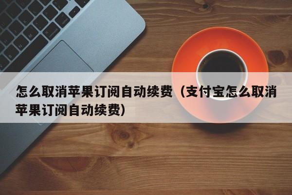 怎么取消苹果订阅自动续费（支付宝怎么取消苹果订阅自动续费）