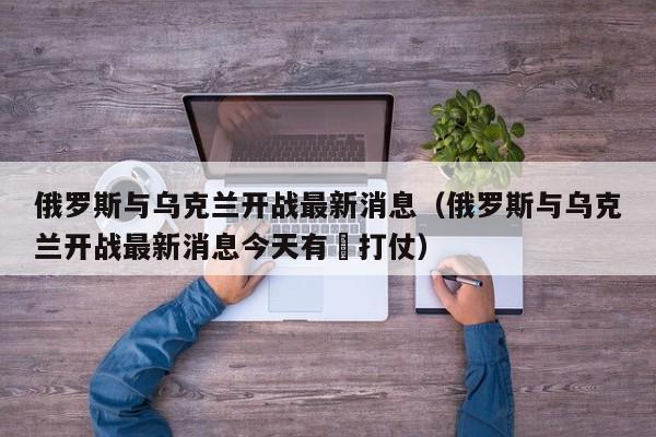 俄罗斯与乌克兰开战最新消息（俄罗斯与乌克兰开战最新消息今天有冇打仗）