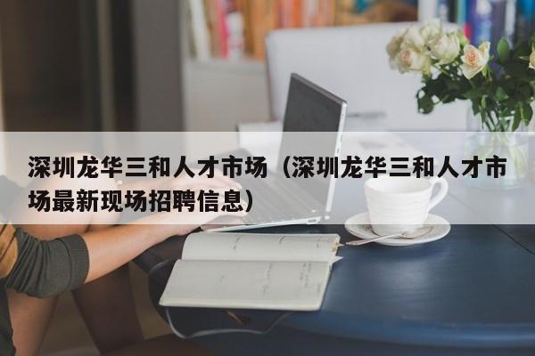 深圳龙华三和人才市场（深圳龙华三和人才市场最新现场招聘信息）