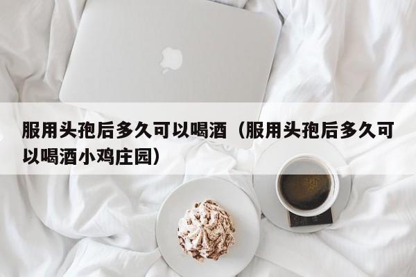 服用头孢后多久可以喝酒（服用头孢后多久可以喝酒小鸡庄园）