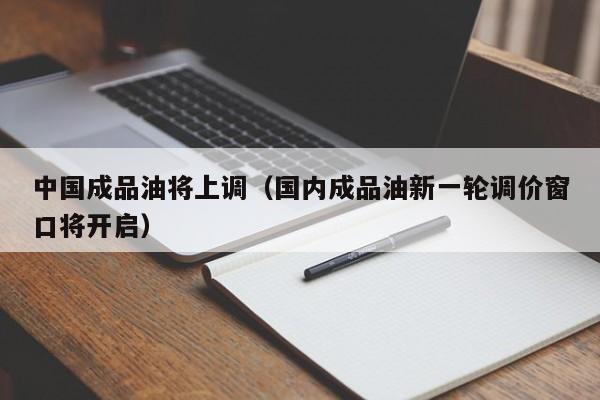 中国成品油将上调（国内成品油新一轮调价窗口将开启）