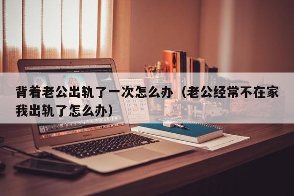 背着老公出轨了一次怎么办（老公经常不在家我出轨了怎么办）