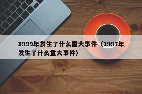 1999年发生了什么重大事件（1997年发生了什么重大事件）