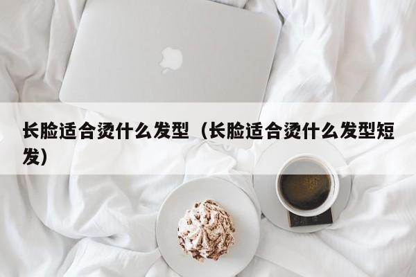 长脸适合烫什么发型（长脸适合烫什么发型短发）