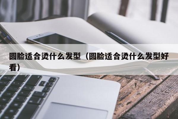 圆脸适合烫什么发型（圆脸适合烫什么发型好看）