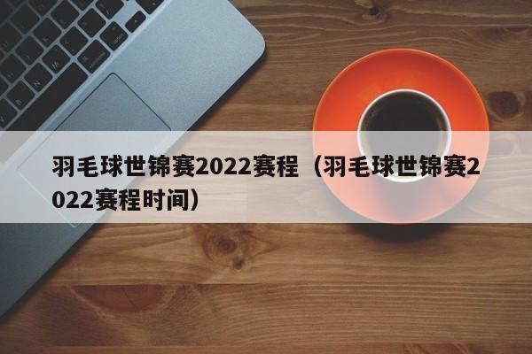 羽毛球世锦赛2022赛程（羽毛球世锦赛2022赛程时间）