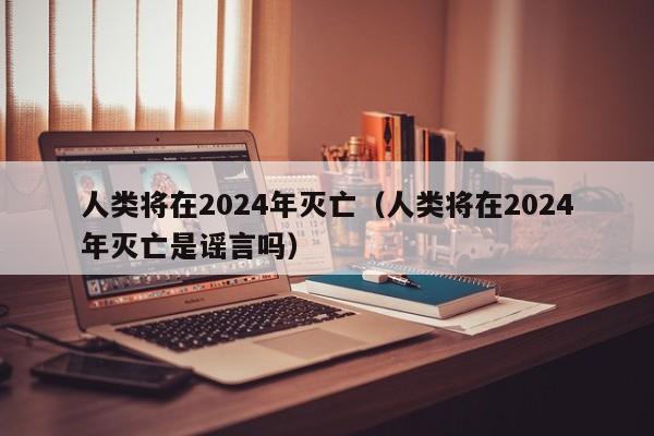 人类将在2024年灭亡（人类将在2024年灭亡是谣言吗）