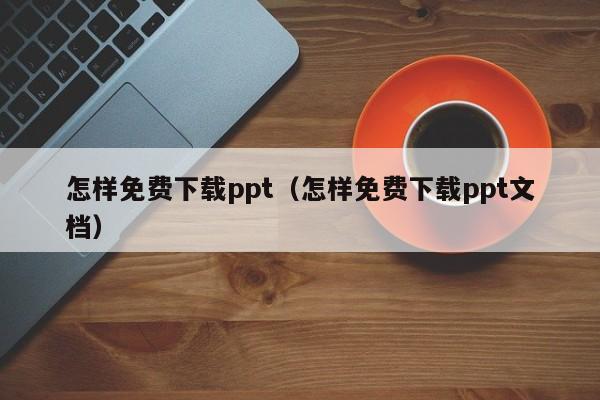 怎样免费下载ppt（怎样免费下载ppt文档）