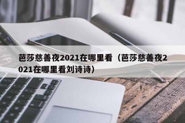 芭莎慈善夜2021在哪里看（芭莎慈善夜2021在哪里看刘诗诗）