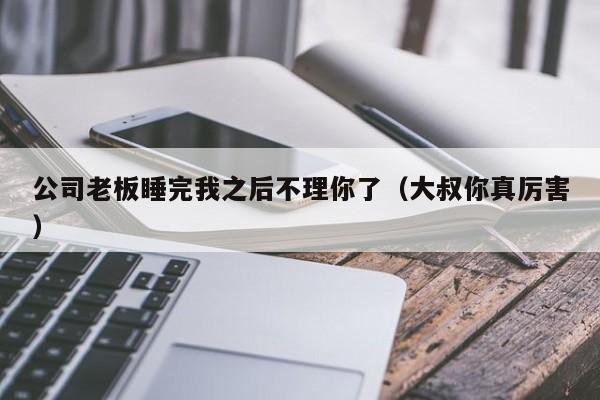 公司老板睡完我之后不理你了（大叔你真厉害）