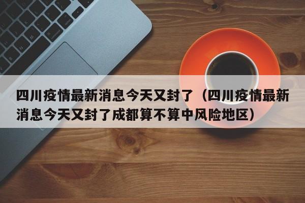 四川疫情最新消息今天又封了（四川疫情最新消息今天又封了成都算不算中风险地区）