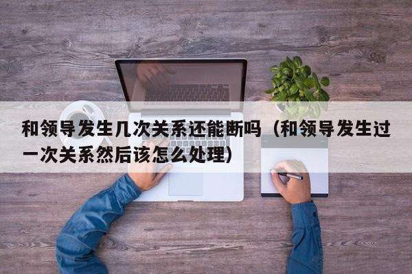 和领导发生几次关系还能断吗（和领导发生过一次关系然后该怎么处理）