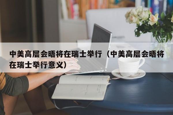 中美高层会晤将在瑞士举行（中美高层会晤将在瑞士举行意义）