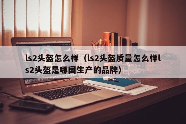 ls2头盔怎么样（ls2头盔质量怎么样ls2头盔是哪国生产的品牌）