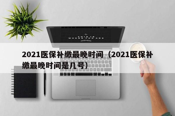 2021医保补缴最晚时间（2021医保补缴最晚时间是几号）