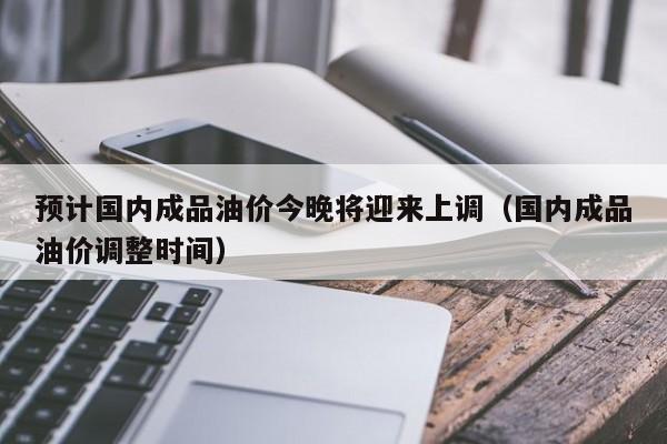 预计国内成品油价今晚将迎来上调（国内成品油价调整时间）