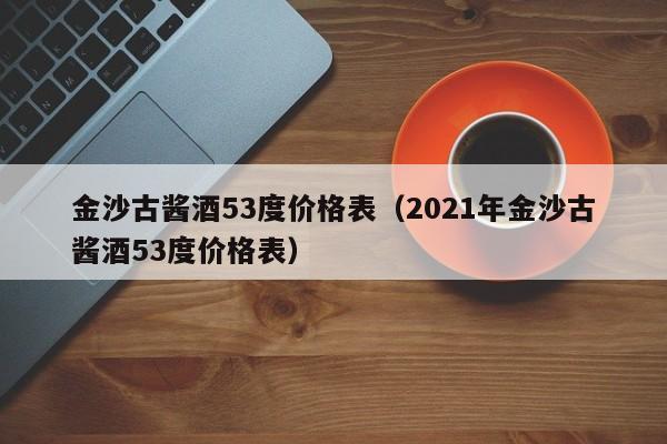 金沙古酱酒53度价格表（2021年金沙古酱酒53度价格表）