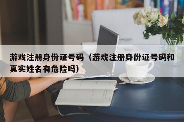 游戏注册身份证号码（游戏注册身份证号码和真实姓名有危险吗）