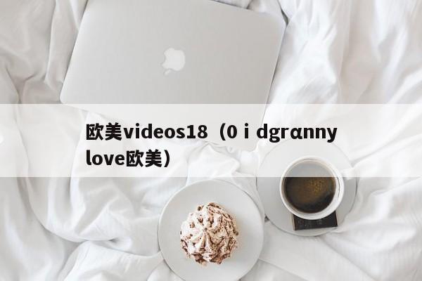 欧美videos18（0ⅰdgrαnnylove欧美）