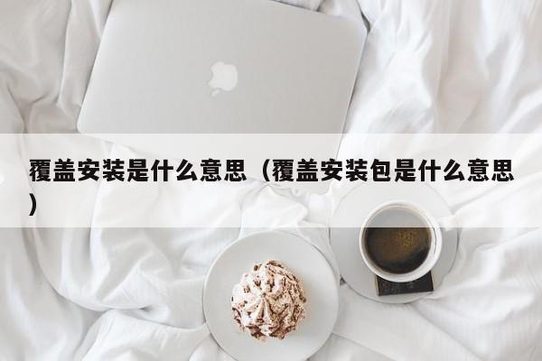 覆盖安装是什么意思（覆盖安装包是什么意思）