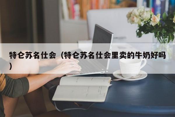 特仑苏名仕会（特仑苏名仕会里卖的牛奶好吗）