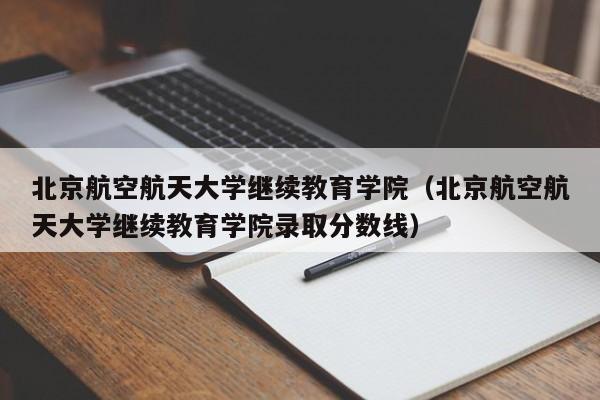 北京航空航天大学继续教育学院（北京航空航天大学继续教育学院录取分数线）