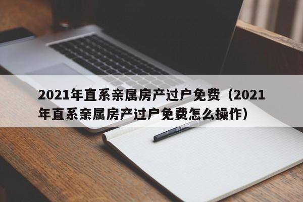 2021年直系亲属房产过户免费（2021年直系亲属房产过户免费怎么操作）