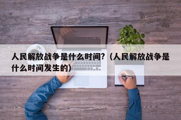 人民解放战争是什么时间?（人民解放战争是什么时间发生的）