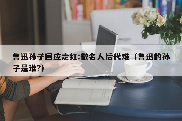 鲁迅孙子回应走红:做名人后代难（鲁迅的孙子是谁?）