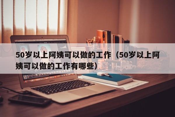 50岁以上阿姨可以做的工作（50岁以上阿姨可以做的工作有哪些）