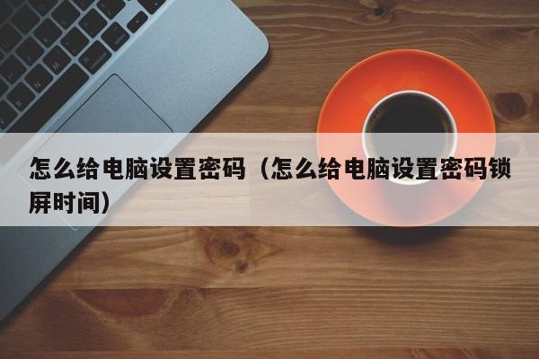 怎么给电脑设置密码（怎么给电脑设置密码锁屏时间）