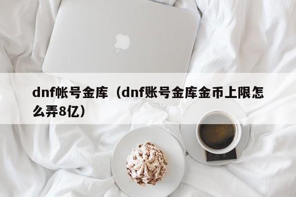 dnf帐号金库（dnf账号金库金币上限怎么弄8亿）